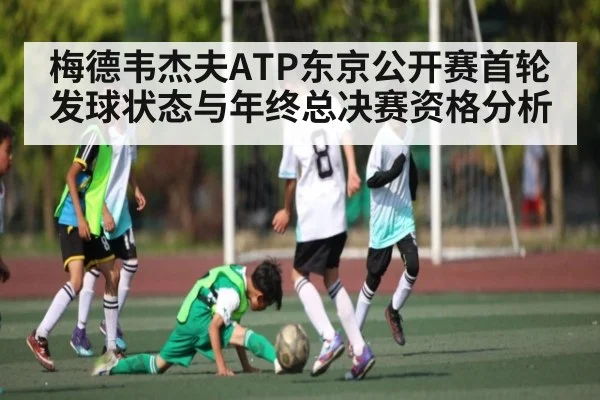 梅德韦杰夫ATP东京公开赛首轮发球状态与年终总决赛资格分析