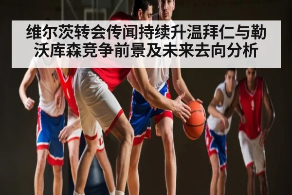 维尔茨转会传闻持续升温拜仁与勒沃库森竞争前景及未来去向分析