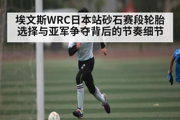埃文斯WRC日本站砂石赛段轮胎选择与亚军争夺背后的节奏细节
